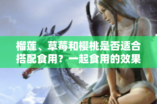 榴蓮、草莓和櫻桃是否適合搭配食用？一起食用的效果如何？