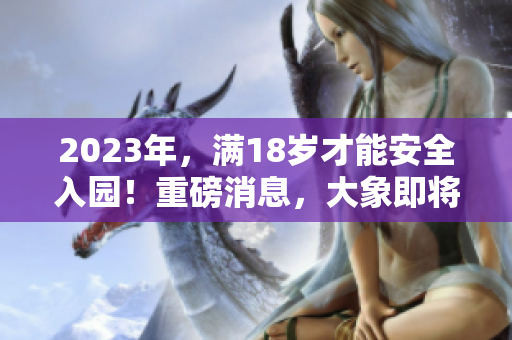 2023年，滿18歲才能安全入園！重磅消息，大象即將登場