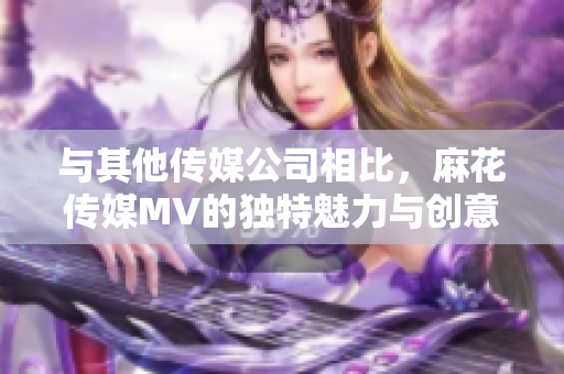與其他傳媒公司相比，麻花傳媒MV的獨特魅力與創(chuàng)意之處