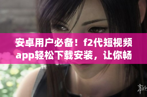 安卓用戶必備！f2代短視頻app輕松下載安裝，讓你暢享視頻創(chuàng)作樂趣