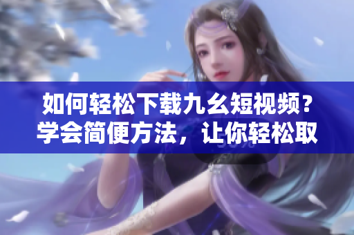 如何輕松下載九幺短視頻？學(xué)會(huì)簡(jiǎn)便方法，讓你輕松取得喜愛的短視頻。