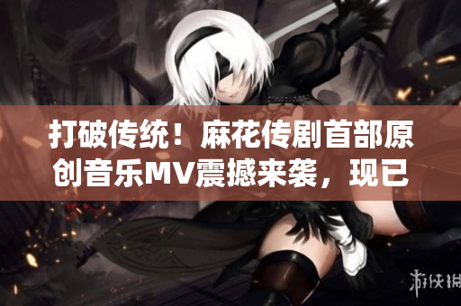 打破傳統(tǒng)！麻花傳劇首部原創(chuàng)音樂MV震撼來襲，現(xiàn)已在線觀看