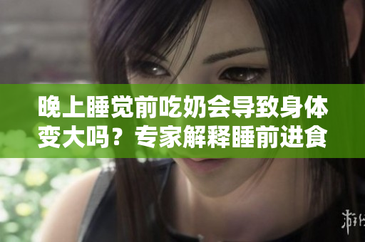 晚上睡覺(jué)前吃奶會(huì)導(dǎo)致身體變大嗎？專家解釋睡前進(jìn)食對(duì)體重的影響