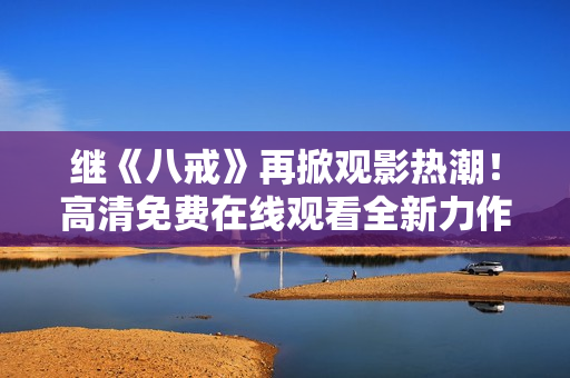 繼《八戒》再掀觀影熱潮！高清免費在線觀看全新力作《八戒》電影版權盛宴