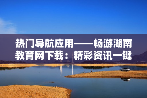 熱門導航應用——暢游湖南教育網(wǎng)下載：精彩資訊一鍵觸手可及