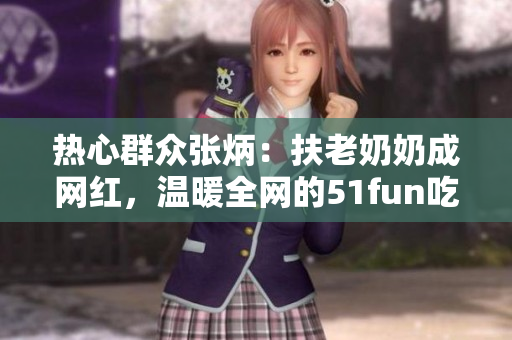 熱心群眾張炳：扶老奶奶成網(wǎng)紅，溫暖全網(wǎng)的51fun吃瓜網(wǎng)報道