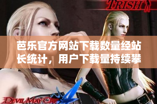 芭樂官方網(wǎng)站下載數(shù)量經(jīng)站長統(tǒng)計(jì)，用戶下載量持續(xù)攀升