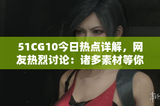 51CG10今日熱點(diǎn)詳解，網(wǎng)友熱烈討論：諸多素材等你來幫忙挖掘