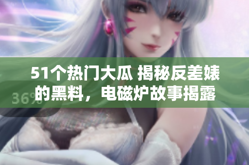 51個熱門大瓜 揭秘反差婊的黑料，電磁爐故事揭露