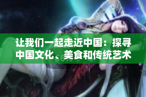 讓我們一起走近中國：探尋中國文化、美食和傳統(tǒng)藝術(shù)【特別報道】