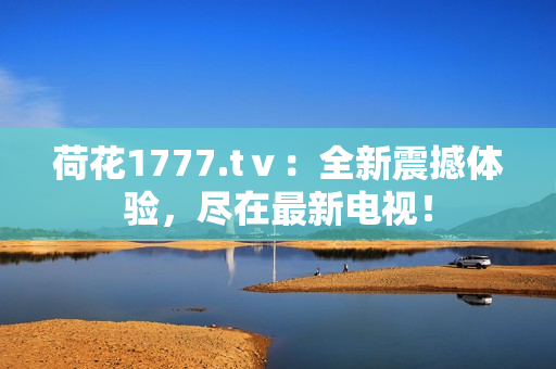 荷花1777.tⅴ：全新震撼體驗(yàn)，盡在最新電視！
