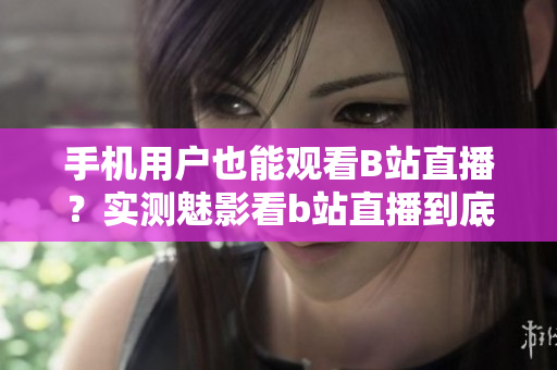 手機用戶也能觀看B站直播？實測魅影看b站直播到底如何？