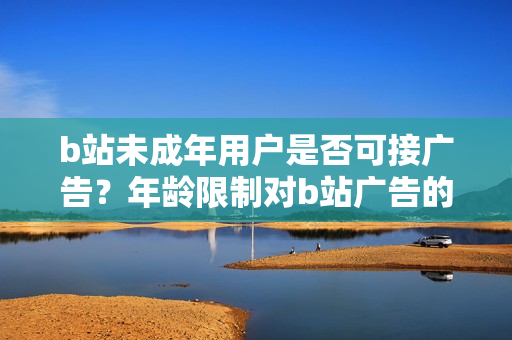 b站未成年用戶是否可接廣告？年齡限制對b站廣告的影響