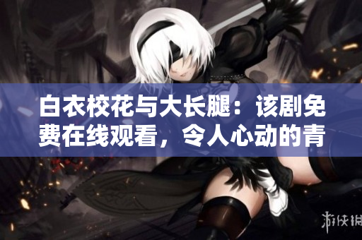 白衣?；ㄅc大長(zhǎng)腿：該劇免費(fèi)在線(xiàn)觀看，令人心動(dòng)的青春愛(ài)情故事