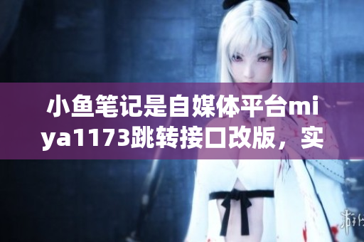 小魚筆記是自媒體平臺miya1173跳轉(zhuǎn)接口改版，實現(xiàn)更便捷的操作流程，用戶體驗提升。