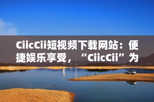 CiicCii短視頻下載網(wǎng)站：便捷娛樂享受，“CiicCii”為你打造快樂視頻時光