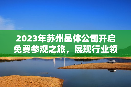 2023年蘇州晶體公司開啟免費參觀之旅，展現(xiàn)行業(yè)領先技術及創(chuàng)新成果