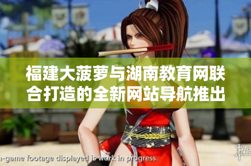 福建大菠蘿與湖南教育網(wǎng)聯(lián)合打造的全新網(wǎng)站導航推出，助力教育信息獲取